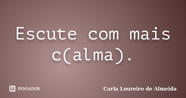 Escute com mais c(alma).... Frase de Carla Loureiro de Almeida.