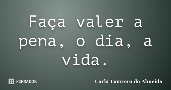 Faça valer a pena, o dia, a vida.... Frase de Carla Loureiro de Almeida.