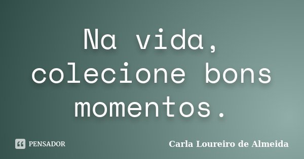 Na vida, colecione bons momentos.... Frase de Carla Loureiro de Almeida.