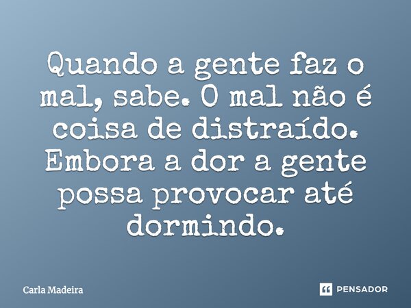 ⁠Quando a gente faz o mal, sabe. O mal não é coisa de distraído. Embora a dor a gente possa provocar até dormindo.... Frase de Carla Madeira.