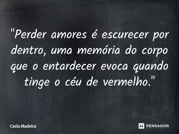 "Perder amores é escurecer por dentro, uma memória do corpo que o entardecer evoca quando tinge o céu de vermelho."... Frase de Carla Madeira.