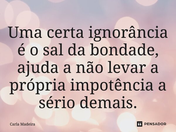 ⁠Uma certa ignorância é o sal da bondade, ajuda a não levar a própria impotência a sério demais.... Frase de Carla Madeira.