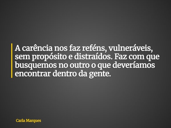 A carência nos faz reféns, vulneráveis, sem propósito e distraídos. Faz com que busquemos no outro o que deveríamos encontrar dentro da gente.... Frase de Carla Marques.