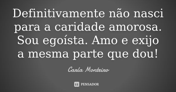 Definitivamente não nasci para a caridade amorosa. Sou egoísta. Amo e exijo a mesma parte que dou!... Frase de Carla Monteiro.