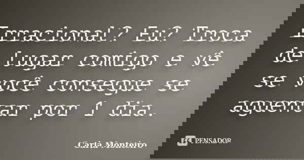 Irracional? Eu? Troca de lugar comigo e vê se você consegue se aguentar por 1 dia.... Frase de Carla Monteiro.