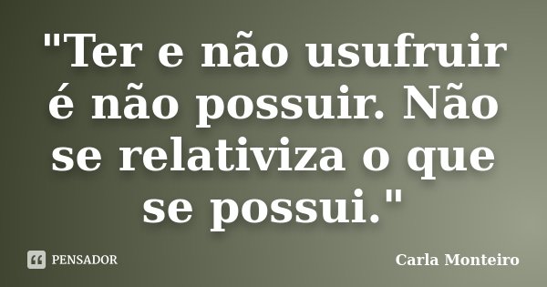 "Ter e não usufruir é não possuir. Não se relativiza o que se possui."... Frase de Carla Monteiro.