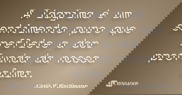 A lágrima é um sentimento puro que reflete a dor profunda da nossa alma.... Frase de Carla P. Bachmann.