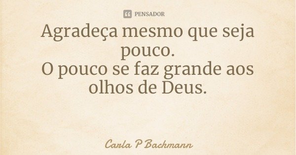 Agradeça mesmo que seja pouco.
O pouco se faz grande aos olhos de Deus.... Frase de Carla P Bachmann.