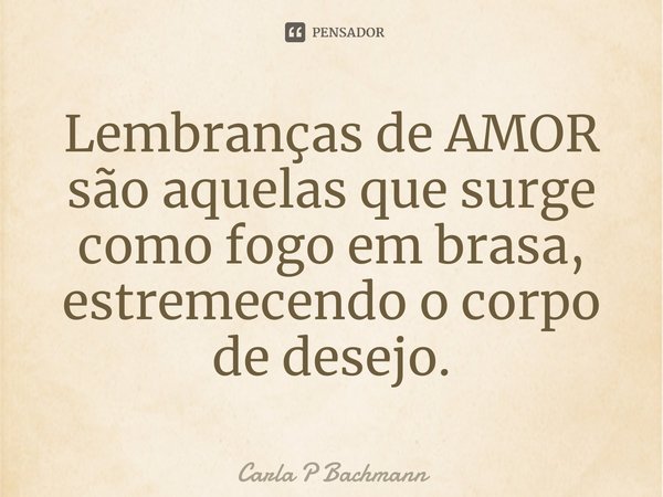 ⁠Lembranças de AMOR são aquelas que surge como fogo em brasa, estremecendo o corpo de desejo.... Frase de Carla P Bachmann.