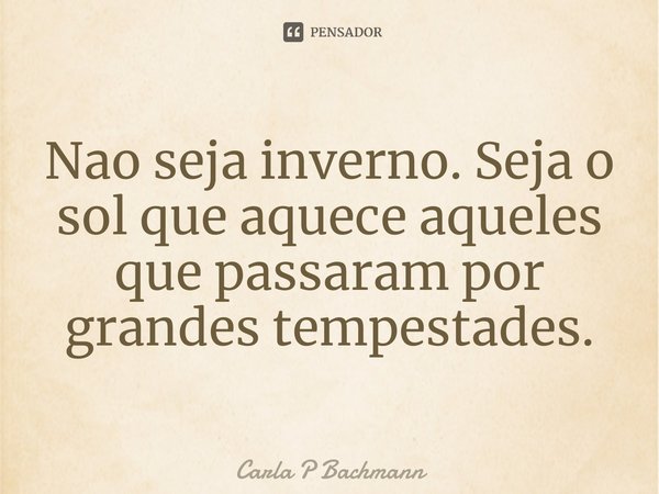 ⁠Nao seja inverno. Seja o sol que aquece aqueles que passaram por grandes tempestades.... Frase de Carla P Bachmann.