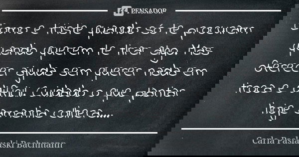 Como e triste quando só te procuram quando querem te tirar algo. Mas oferecer ajuda sem querer nada em troca e difícil. Cuidado o que plantar hoje amanha colher... Frase de Carla Paslauski Bachmann.