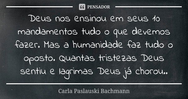 Deus nos ensinou em seus 10 mandamentos tudo o que devemos fazer. Mas a humanidade faz tudo o oposto. Quantas tristezas Deus sentiu e lagrimas Deus já chorou..... Frase de Carla Paslauski Bachmann.