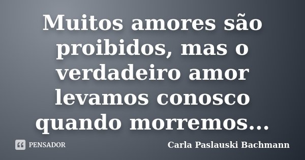 Muitos amores são proibidos, mas o verdadeiro amor levamos conosco quando morremos...... Frase de Carla Paslauski Bachmann.