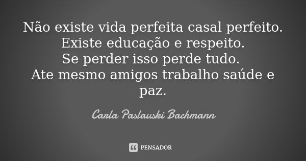 Não existe vida perfeita casal perfeito. Existe educação e respeito. Se perder isso perde tudo. Ate mesmo amigos trabalho saúde e paz.... Frase de Carla Paslauski Bachmann.