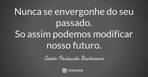 Nunca se envergonhe do seu passado. So assim podemos modificar nosso futuro.... Frase de Carla Paslauski Bachmann.