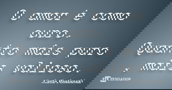 O amor é como ouro. Quanto mais puro , mais valioso.... Frase de Carla Paslauski.