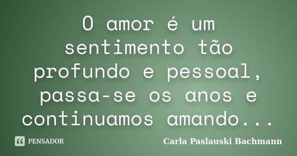 O amor é um sentimento tão profundo e pessoal, passa-se os anos e continuamos amando...... Frase de Carla Paslauski Bachmann.
