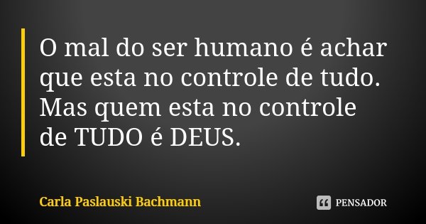 O mal do ser humano é achar que esta no controle de tudo. Mas quem esta no controle de TUDO é DEUS.... Frase de Carla Paslauski Bachmann.