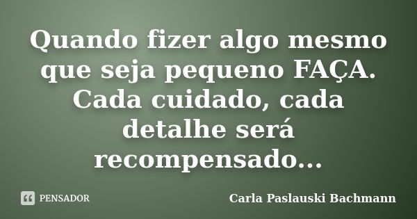 Quando fizer algo mesmo que seja pequeno FAÇA. Cada cuidado, cada detalhe será recompensado...... Frase de Carla Paslauski Bachmann.