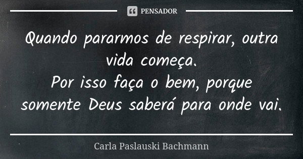 Quando pararmos de respirar, outra vida começa. Por isso faça o bem, porque somente Deus saberá para onde vai.... Frase de Carla Paslauski Bachmann.