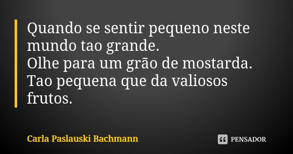 Quando se sentir pequeno neste mundo tao grande. Olhe para um grão de mostarda. Tao pequena que da valiosos frutos.... Frase de Carla Paslauski Bachmann.