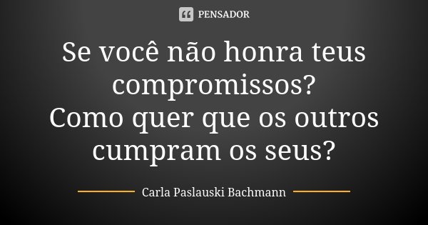 Se você não honra teus compromissos? Como quer que os outros cumpram os seus?... Frase de Carla Paslauski Bachmann.