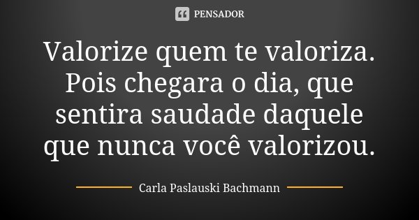 Valorize quem te valoriza. Pois chegara o dia, que sentira saudade daquele que nunca você valorizou.... Frase de Carla Paslauski Bachmann.