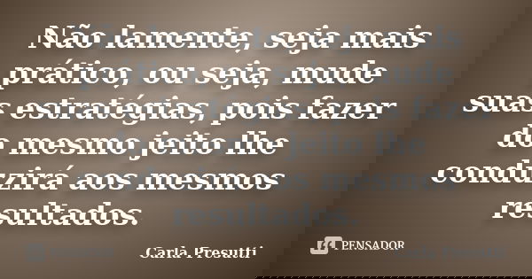 Não lamente, seja mais prático, ou seja, mude suas estratégias, pois fazer do mesmo jeito lhe conduzirá aos mesmos resultados.... Frase de Carla Presutti.