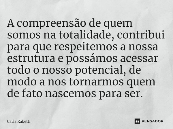 A compreensão de quem somos na totalidade, contribui para que respeitemos a nossa estrutura e possámos acessar todo o nosso potencial, de modo a nos tornarmos q... Frase de Carla Rabetti.