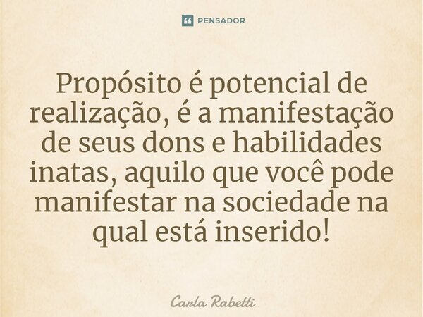 Propósito é potencial de realização, é a manifestação de seus dons e habilidades inatas, aquilo que você pode manifestar na sociedade na qual está inserido!... Frase de Carla Rabetti.