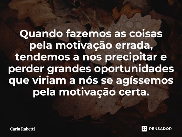 ⁠Quando fazemos as coisas pela motivação errada, tendemos a nos precipitar e perder grandes oportunidades que viriam a nós se agíssemos pela motivação certa.... Frase de Carla Rabetti.