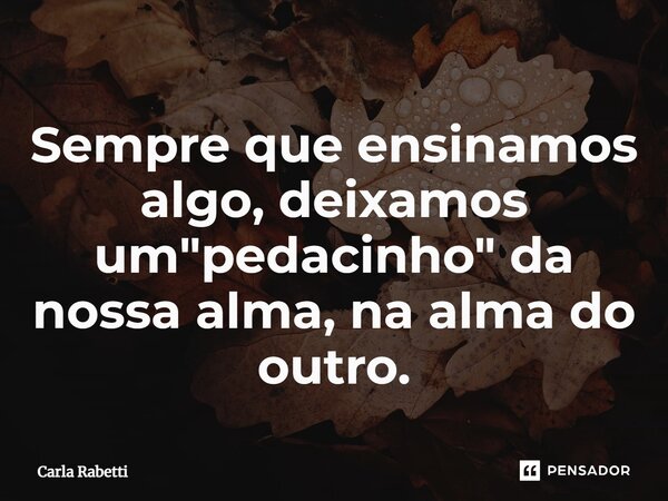 ⁠Sempre que ensinamos algo, deixamos um "pedacinho" da nossa alma, na alma do outro.... Frase de Carla Rabetti.