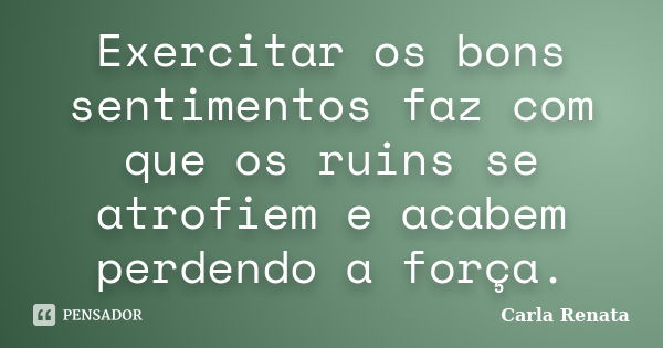 Exercitar os bons sentimentos faz com que os ruins se atrofiem e acabem perdendo a força.... Frase de Carla Renata.