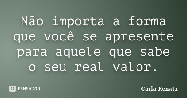 Não importa a forma que você se apresente para aquele que sabe o seu real valor.... Frase de Carla Renata.