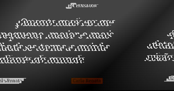 Quanto mais eu me apequeno, maior e mais detalhada se torna a minha visão diante do mundo.... Frase de Carla Renata.