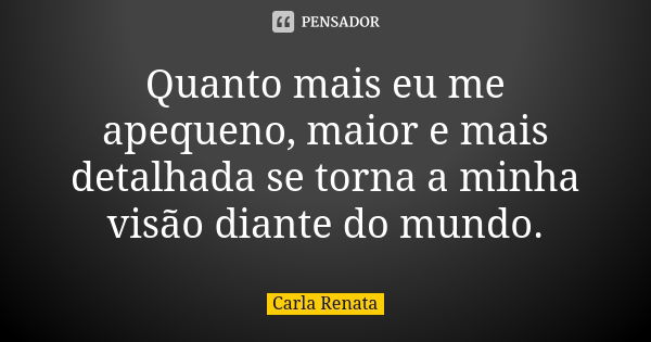 Quanto mais eu me apequeno, maior e mais detalhada se torna a minha visão diante do mundo.... Frase de Carla Renata.