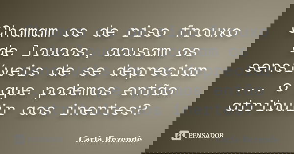 Chamam os de riso frouxo de loucos, acusam os sensíveis de se depreciar ... o que podemos então atribuir aos inertes?... Frase de Carla Rezende.
