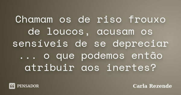 Chamam os de riso frouxo de loucos, acusam os sensíveis de se depreciar ... o que podemos então atribuir aos inertes?... Frase de Carla Rezende.