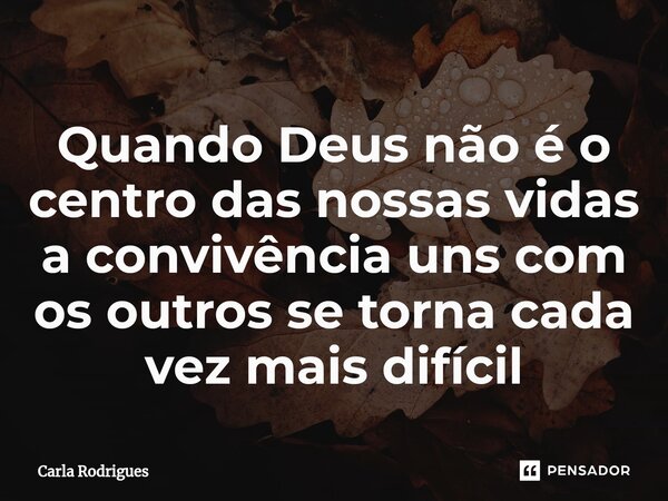 Quando Deus não é o centro das nossas vidas a convivência uns com os outros se torna cada vez mais difícil... Frase de Carla Rodrigues.