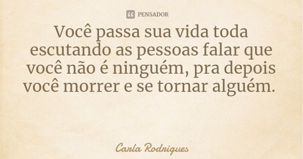 Você passa sua vida toda escutando as pessoas falar que você não é ninguém, pra depois você morrer e se tornar alguém.... Frase de Carla Rodrigues.
