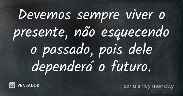 Devemos sempre viver o presente, não esquecendo o passado, pois dele dependerá o futuro.... Frase de carla sirley morretty.