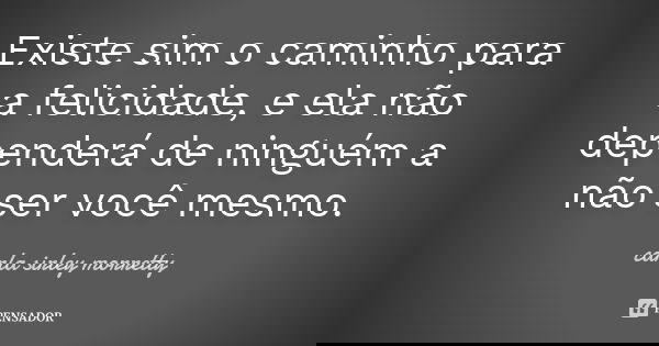 Existe sim o caminho para a felicidade, e ela não dependerá de ninguém a não ser você mesmo.... Frase de Carla sirley Morretty.