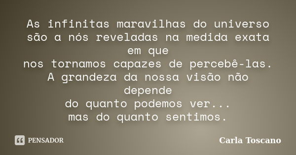 As infinitas maravilhas do universo são a nós reveladas na medida exata em que nos tornamos capazes de percebê-las. A grandeza da nossa visão não depende do qua... Frase de Carla Toscano.