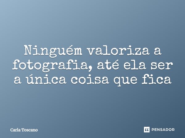 ⁠Ninguém valoriza a fotografia, até ela ser a única coisa que fica... Frase de Carla Toscano.