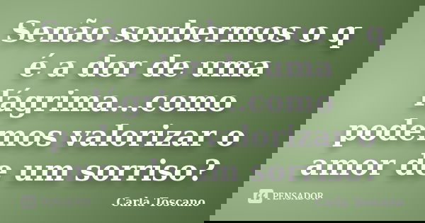 Senão soubermos o q é a dor de uma lágrima...como podemos valorizar o amor de um sorriso?... Frase de Carla Toscano.