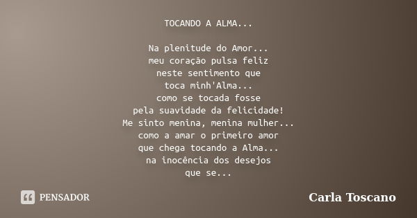 TOCANDO A ALMA... Na plenitude do Amor... meu coração pulsa feliz neste sentimento que toca minh'Alma... como se tocada fosse pela suavidade da felicidade! Me s... Frase de Carla Toscano.