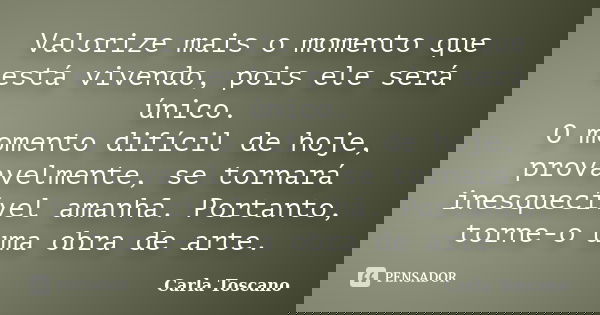 Valorize mais o momento que está vivendo, pois ele será único. O momento difícil de hoje, provavelmente, se tornará inesquecível amanhã. Portanto, torne-o uma o... Frase de Carla Toscano.
