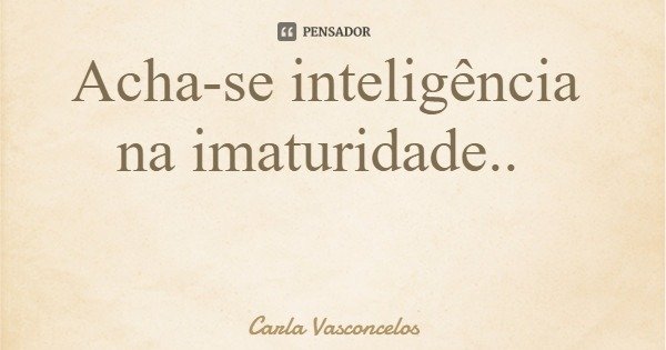 Acha-se inteligência na imaturidade..... Frase de Carla Vasconcelos.