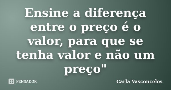 Ensine a diferença entre o preço é o valor, para que se tenha valor e não um preço"... Frase de Carla Vasconcelos.