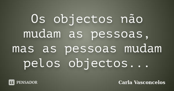 Os objectos não mudam as pessoas, mas as pessoas mudam pelos objectos...... Frase de Carla Vasconcelos.